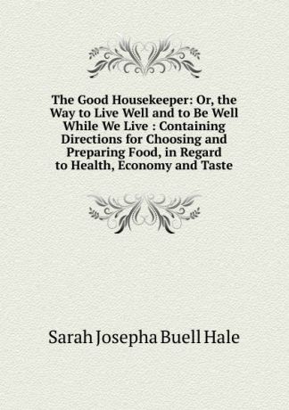 Sarah Josepha Buell Hale The Good Housekeeper: Or, the Way to Live Well and to Be Well While We Live : Containing Directions for Choosing and Preparing Food, in Regard to Health, Economy and Taste