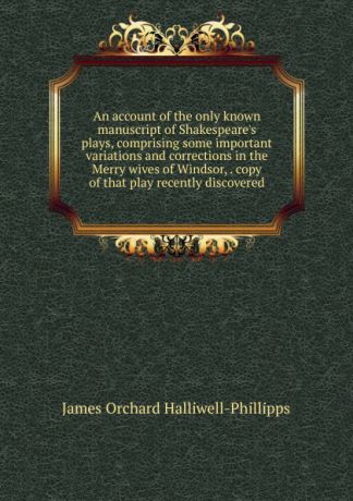 J. O. Halliwell-Phillipps An account of the only known manuscript of Shakespeare.s plays, comprising some important variations and corrections in the Merry wives of Windsor, . copy of that play recently discovered