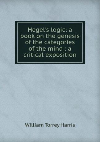 William Torrey Harris Hegel.s logic: a book on the genesis of the categories of the mind : a critical exposition