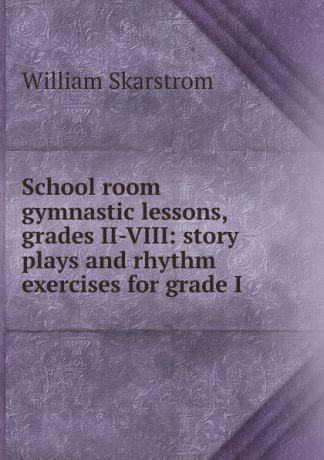William Skarstrom School room gymnastic lessons, grades II-VIII: story plays and rhythm exercises for grade I