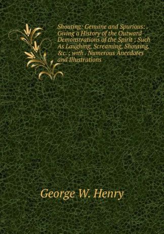 George W. Henry Shouting: Genuine and Spurious: .Giving a History of the Outward Demonstrations of the Spirit ; Such As Laughing, Screaming, Shouting..c. ; with . Numerous Anecdotes and Illustrations