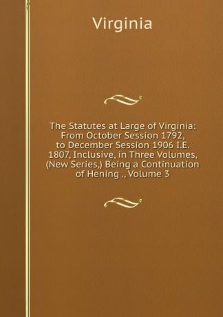 Virginia The Statutes at Large of Virginia: From October Session 1792, to December Session 1906 I.E. 1807, Inclusive, in Three Volumes, (New Series,) Being a Continuation of Hening ., Volume 3