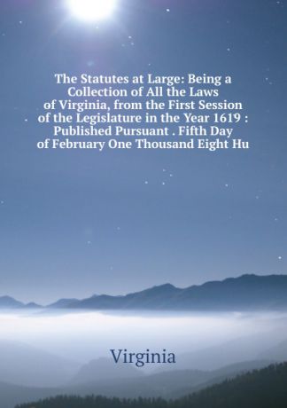 Virginia The Statutes at Large: Being a Collection of All the Laws of Virginia, from the First Session of the Legislature in the Year 1619 : Published Pursuant . Fifth Day of February One Thousand Eight Hu