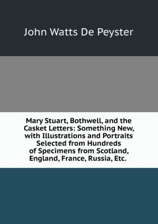 De Peyster Mary Stuart, Bothwell, and the Casket Letters: Something New, with Illustrations and Portraits Selected from Hundreds of Specimens from Scotland, England, France, Russia, Etc. .