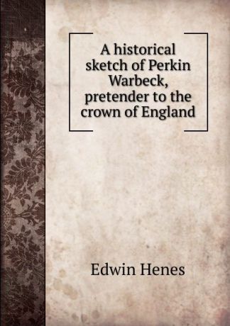 Edwin Henes A historical sketch of Perkin Warbeck, pretender to the crown of England