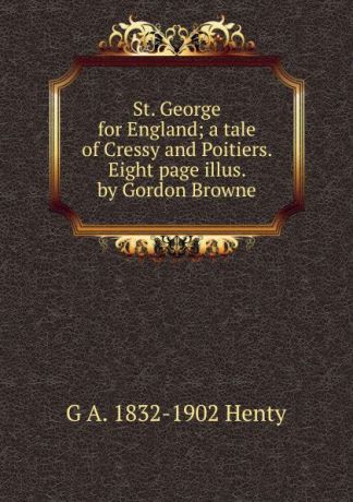 Henty George Alfred St. George for England; a tale of Cressy and Poitiers. Eight page illus. by Gordon Browne