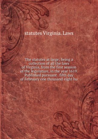 statutes Virginia. Laws The statutes at large; being a collection of all the laws of Virginia, from the first session of the legislature, in the year 1619. Published pursuant . fifth day of February one thousand eight hu