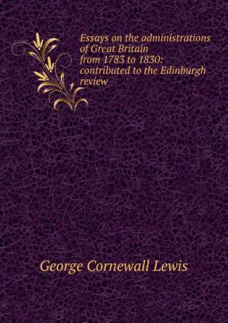 George Cornewall Lewis Essays on the administrations of Great Britain from 1783 to 1830: contributed to the Edinburgh review