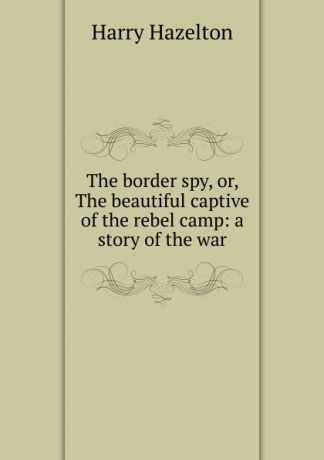 Harry Hazelton The border spy, or, The beautiful captive of the rebel camp: a story of the war