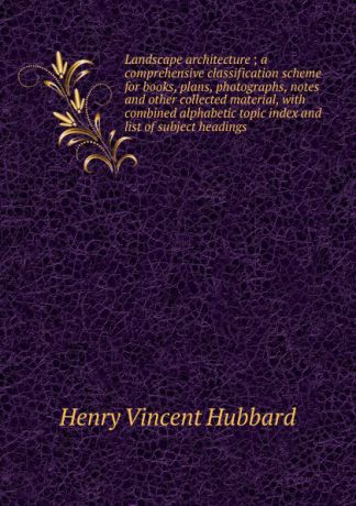 Henry Vincent Hubbard Landscape architecture ; a comprehensive classification scheme for books, plans, photographs, notes and other collected material, with combined alphabetic topic index and list of subject headings