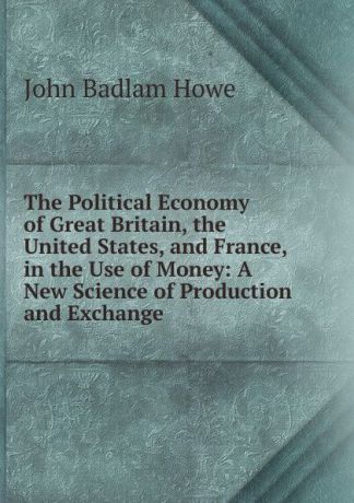 John Badlam Howe The Political Economy of Great Britain, the United States, and France, in the Use of Money: A New Science of Production and Exchange