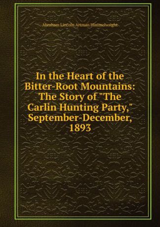 Abraham Lincoln Artman Himmelwright In the Heart of the Bitter-Root Mountains: The Story of "The Carlin Hunting Party," September-December, 1893