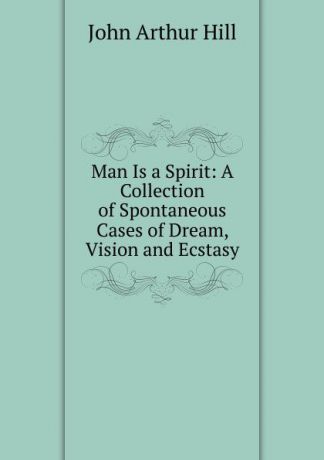 John Arthur Hill Man Is a Spirit: A Collection of Spontaneous Cases of Dream, Vision and Ecstasy