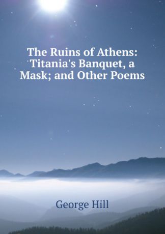 George Hill The Ruins of Athens: Titania.s Banquet, a Mask; and Other Poems
