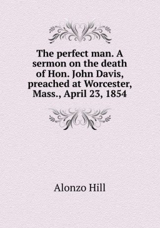 Alonzo Hill The perfect man. A sermon on the death of Hon. John Davis, preached at Worcester, Mass., April 23, 1854