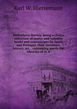 Karl W. Hiersemann Bibliotheca Iberica: being a choice collection of scarce and valuable books and manuscripts on Spain and Portugal, their literature, history, art, . containing partly the libraries of D. A