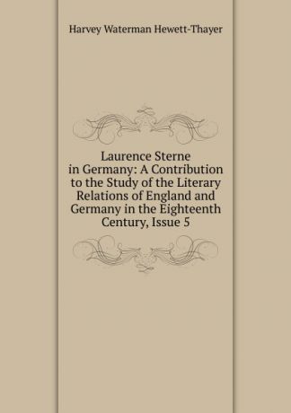 Harvey Waterman Hewett-Thayer Laurence Sterne in Germany: A Contribution to the Study of the Literary Relations of England and Germany in the Eighteenth Century, Issue 5