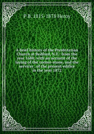 P B. 1815-1878 Heroy A brief history of the Presbyterian Church at Bedford, N.Y.: from the year 1680, with an account of the laying of the corner-stone, and the services . of the present edifice in the year 1872