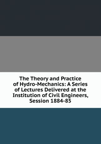 The Theory and Practice of Hydro-Mechanics: A Series of Lectures Delivered at the Institution of Civil Engineers, Session 1884-85