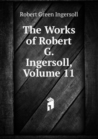 Ingersoll Robert Green The Works of Robert G. Ingersoll, Volume 11