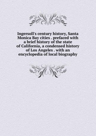 Ingersoll.s century history, Santa Monica Bay cities . prefaced with a brief history of the state of California, a condensed history of Los Angeles . with an encyclopedia of local biography
