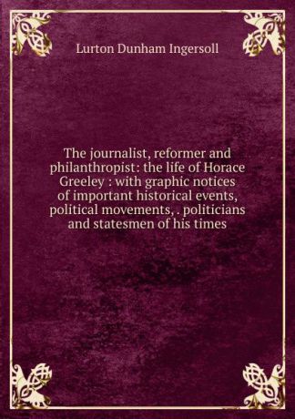 Lurton Dunham Ingersoll The journalist, reformer and philanthropist: the life of Horace Greeley : with graphic notices of important historical events, political movements, . politicians and statesmen of his times