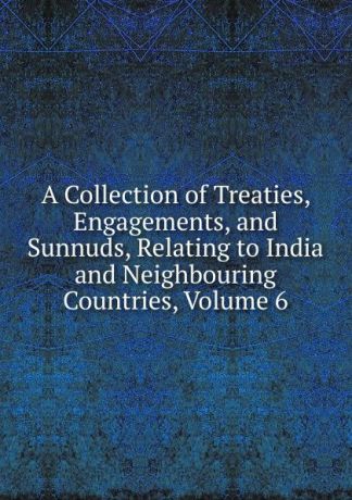 A Collection of Treaties, Engagements, and Sunnuds, Relating to India and Neighbouring Countries, Volume 6