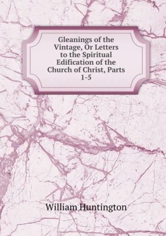 William Huntington Gleanings of the Vintage, Or Letters to the Spiritual Edification of the Church of Christ, Parts 1-5