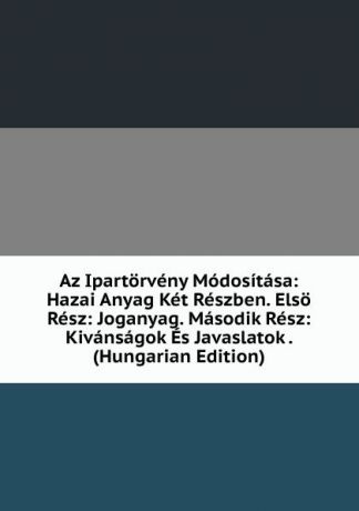 Az Ipartorveny Modositasa: Hazai Anyag Ket Reszben. Elso Resz: Joganyag. Masodik Resz: Kivansagok Es Javaslatok . (Hungarian Edition)