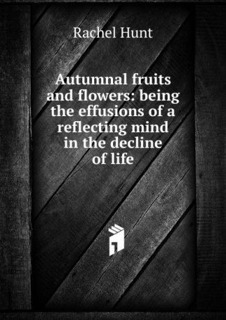 Rachel Hunt Autumnal fruits and flowers: being the effusions of a reflecting mind in the decline of life