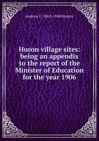 Andrew F. 1863-1940 Hunter Huron village sites: being an appendix to the report of the Minister of Education for the year 1906