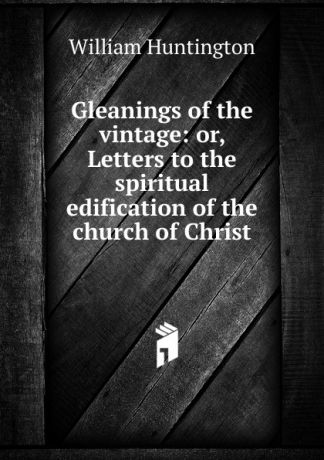 William Huntington Gleanings of the vintage: or, Letters to the spiritual edification of the church of Christ