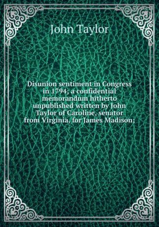 Taylor John Disunion sentiment in Congress in 1794; a confidential memorandum hitherto unpublished written by John Taylor of Caroline, senator from Virginia, for James Madison;