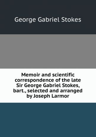 George Gabriel Stokes Memoir and scientific correspondence of the late Sir George Gabriel Stokes, bart., selected and arranged by Joseph Larmor
