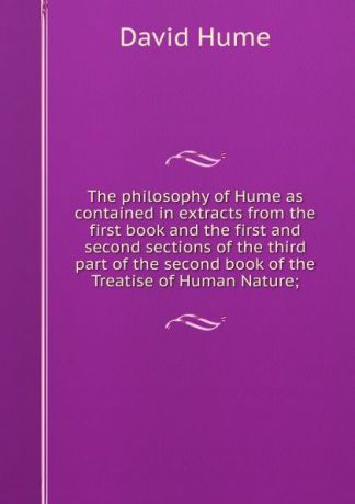 David Hume The philosophy of Hume as contained in extracts from the first book and the first and second sections of the third part of the second book of the Treatise of Human Nature;