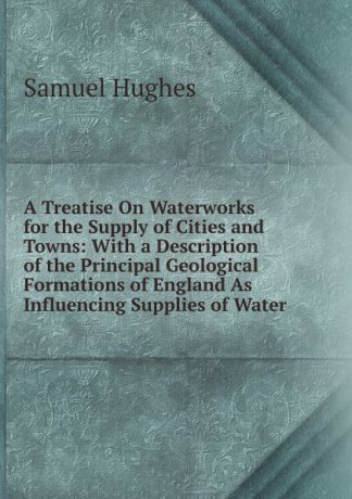 Samuel Hughes A Treatise On Waterworks for the Supply of Cities and Towns: With a Description of the Principal Geological Formations of England As Influencing Supplies of Water