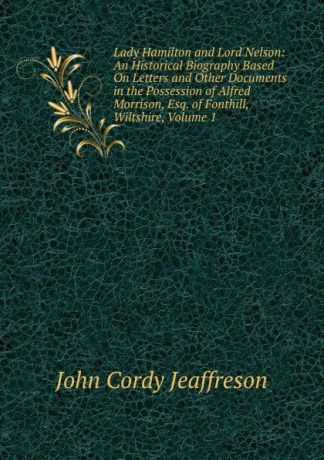 Jeaffreson John Cordy Lady Hamilton and Lord Nelson: An Historical Biography Based On Letters and Other Documents in the Possession of Alfred Morrison, Esq. of Fonthill, Wiltshire, Volume 1