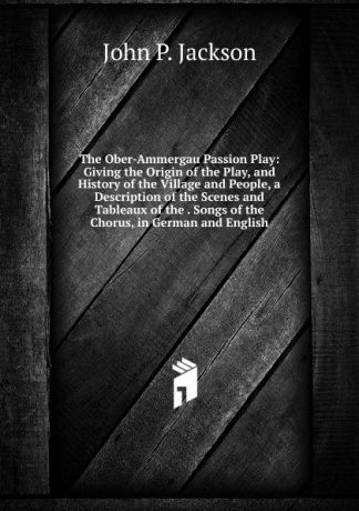 John P. Jackson The Ober-Ammergau Passion Play: Giving the Origin of the Play, and History of the Village and People, a Description of the Scenes and Tableaux of the . Songs of the Chorus, in German and English