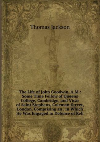 Thomas Jackson The Life of John Goodwin, A.M.: Some Time Fellow of Queens College, Cambridge, and Vicar of Saint Stephens, Coleman-Street, London. Comprising an . in Which He Was Engaged in Defence of Reli
