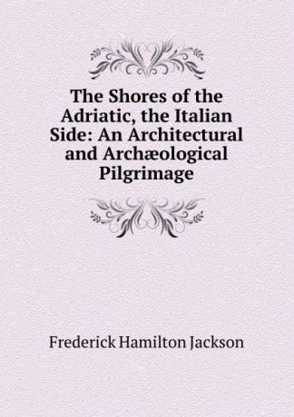 Frederick Hamilton Jackson The Shores of the Adriatic, the Italian Side: An Architectural and Archaeological Pilgrimage