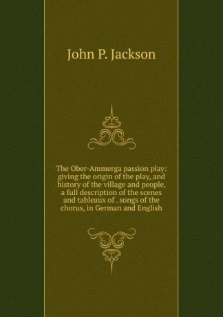 John P. Jackson The Ober-Ammerga passion play: giving the origin of the play, and history of the village and people, a full description of the scenes and tableaux of . songs of the chorus, in German and English