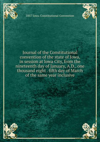 1857 Iowa. Constitutional Convention Journal of the Constitutional convention of the state of Iowa, in session at Iowa City, from the nineteenth day of January, A.D., one thousand eight . fifth day of March of the same year inclusive