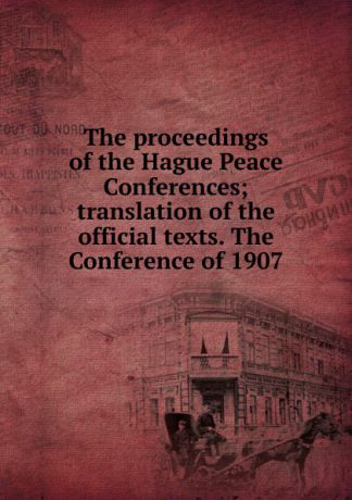 The proceedings of the Hague Peace Conferences; translation of the official texts. The Conference of 1907