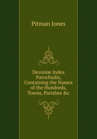 Pitman Jones Devoniae Index Parochialis, Containing the Names of the Hundreds, Towns, Parishes .c