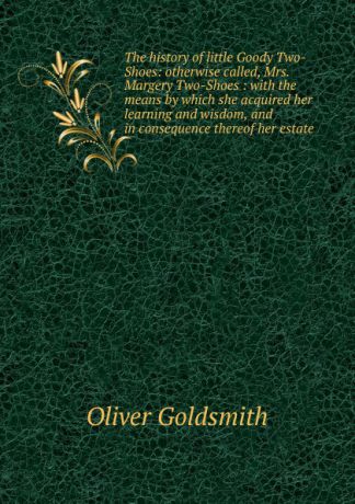 Oliver Goldsmith The history of little Goody Two-Shoes: otherwise called, Mrs. Margery Two-Shoes : with the means by which she acquired her learning and wisdom, and in consequence thereof her estate