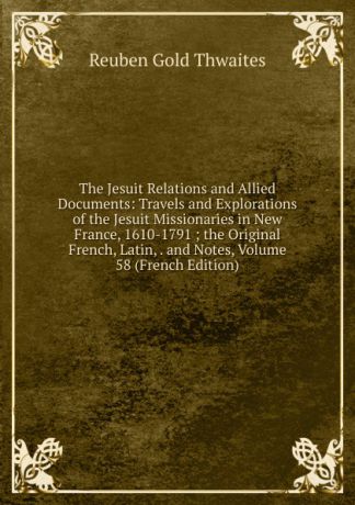 Reuben Gold Thwaites The Jesuit Relations and Allied Documents: Travels and Explorations of the Jesuit Missionaries in New France, 1610-1791 ; the Original French, Latin, . and Notes, Volume 58 (French Edition)