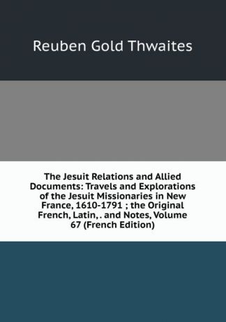 Reuben Gold Thwaites The Jesuit Relations and Allied Documents: Travels and Explorations of the Jesuit Missionaries in New France, 1610-1791 ; the Original French, Latin, . and Notes, Volume 67 (French Edition)