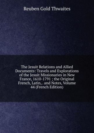 Reuben Gold Thwaites The Jesuit Relations and Allied Documents: Travels and Explorations of the Jesuit Missionaries in New France, 1610-1791 ; the Original French, Latin, . and Notes, Volume 44 (French Edition)