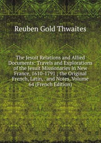 Reuben Gold Thwaites The Jesuit Relations and Allied Documents: Travels and Explorations of the Jesuit Missionaries in New France, 1610-1791 ; the Original French, Latin, . and Notes, Volume 64 (French Edition)