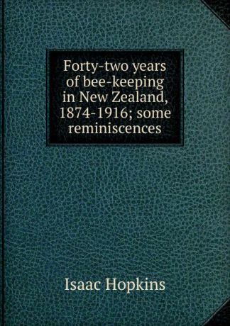 Isaac Hopkins Forty-two years of bee-keeping in New Zealand, 1874-1916; some reminiscences